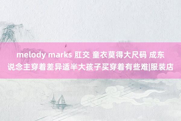 melody marks 肛交 童衣莫得大尺码 成东说念主穿着差异适半大孩子买穿着有些难|服装店