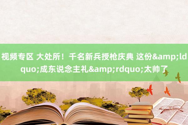 视频专区 大处所！千名新兵授枪庆典 这份&ldquo;成东说念主礼&rdquo;太帅了