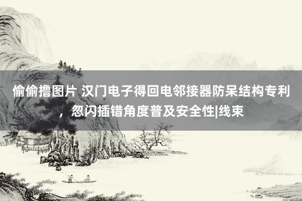 偷偷撸图片 汉门电子得回电邻接器防呆结构专利，忽闪插错角度普及安全性|线束