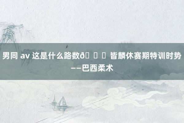 男同 av 这是什么路数👀皆麟休赛期特训时势——巴西柔术