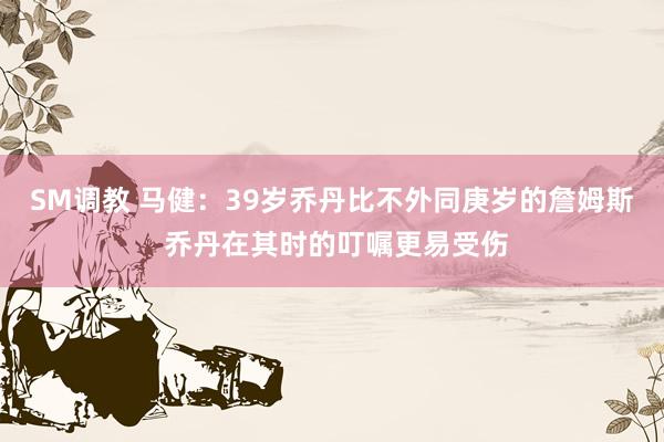 SM调教 马健：39岁乔丹比不外同庚岁的詹姆斯 乔丹在其时的叮嘱更易受伤