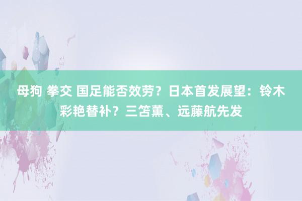 母狗 拳交 国足能否效劳？日本首发展望：铃木彩艳替补？三笘薫、远藤航先发