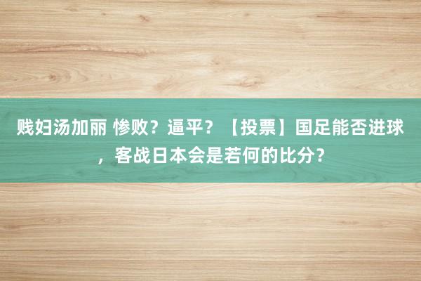 贱妇汤加丽 惨败？逼平？【投票】国足能否进球，客战日本会是若何的比分？