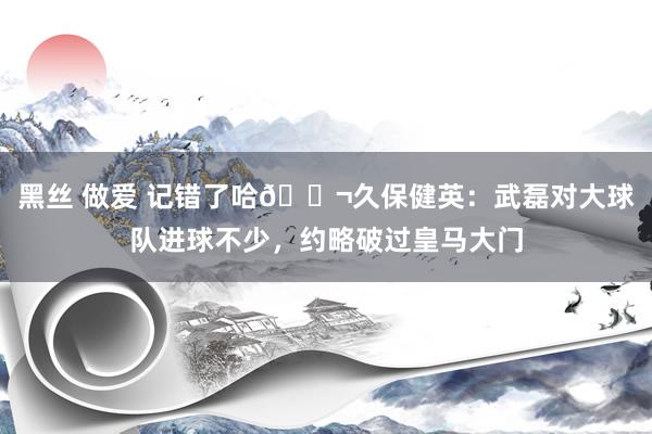 黑丝 做爱 记错了哈😬久保健英：武磊对大球队进球不少，约略破过皇马大门
