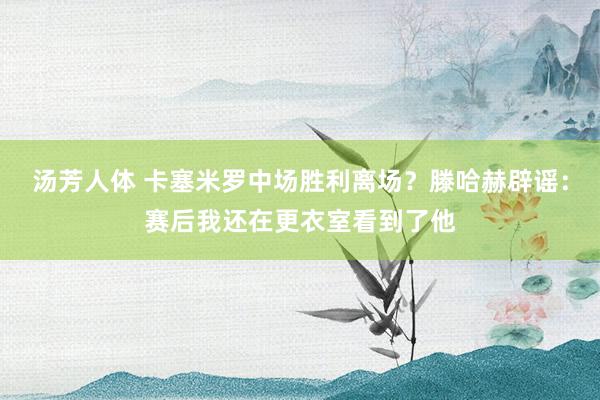 汤芳人体 卡塞米罗中场胜利离场？滕哈赫辟谣：赛后我还在更衣室看到了他