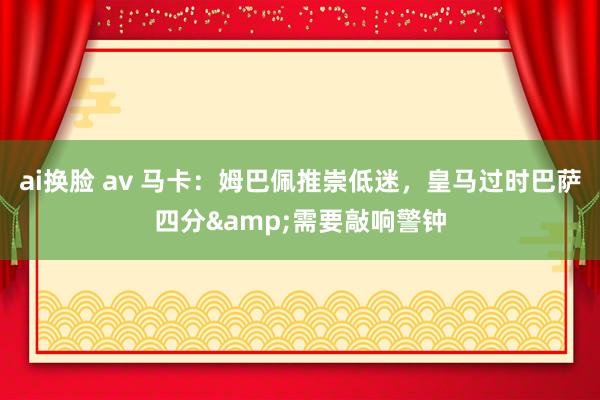 ai换脸 av 马卡：姆巴佩推崇低迷，皇马过时巴萨四分&需要敲响警钟