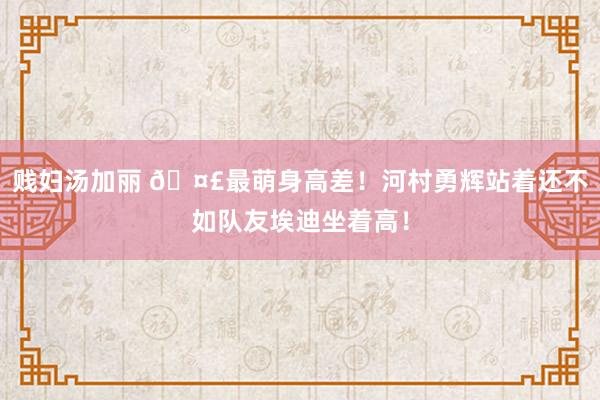 贱妇汤加丽 🤣最萌身高差！河村勇辉站着还不如队友埃迪坐着高！