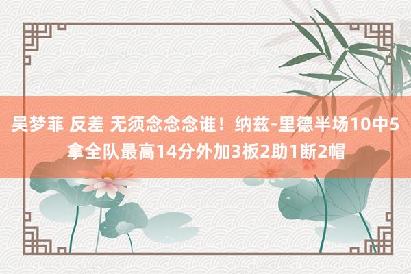 吴梦菲 反差 无须念念念谁！纳兹-里德半场10中5拿全队最高14分外加3板2助1断2帽