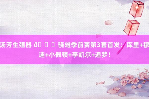 汤芳生殖器 😝骁雄季前赛第3套首发：库里+穆迪+小佩顿+李凯尔+追梦！