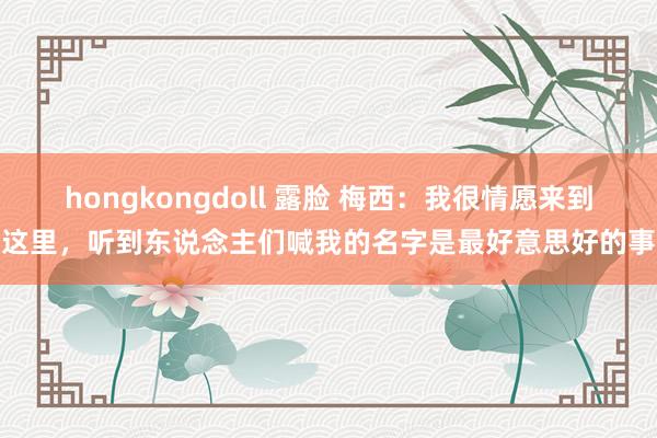 hongkongdoll 露脸 梅西：我很情愿来到这里，听到东说念主们喊我的名字是最好意思好的事
