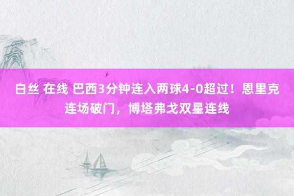 白丝 在线 巴西3分钟连入两球4-0超过！恩里克连场破门，博塔弗戈双星连线