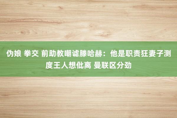 伪娘 拳交 前助教嘲谑滕哈赫：他是职责狂妻子测度王人想仳离 曼联区分劲
