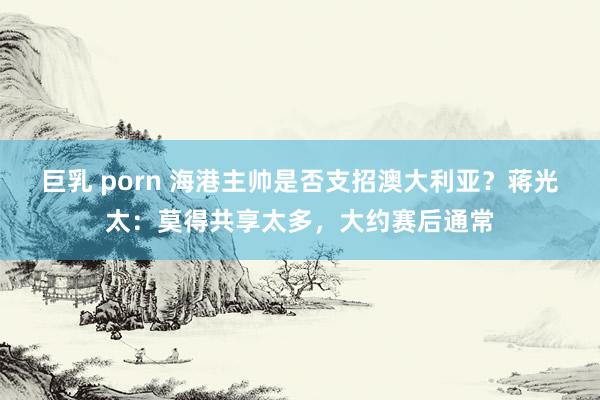 巨乳 porn 海港主帅是否支招澳大利亚？蒋光太：莫得共享太多，大约赛后通常