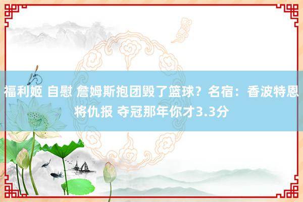 福利姬 自慰 詹姆斯抱团毁了篮球？名宿：香波特恩将仇报 夺冠那年你才3.3分