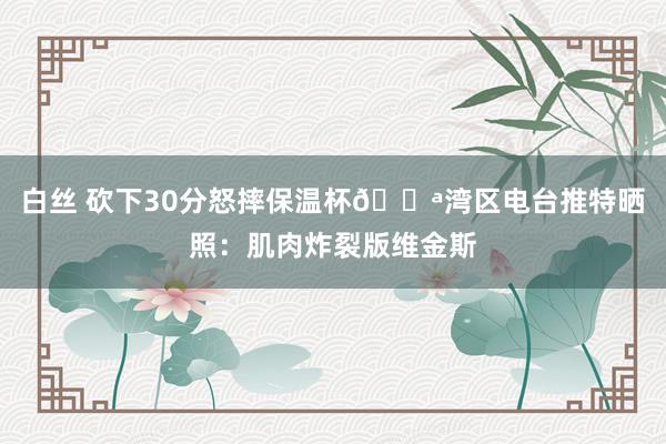 白丝 砍下30分怒摔保温杯💪湾区电台推特晒照：肌肉炸裂版维金斯