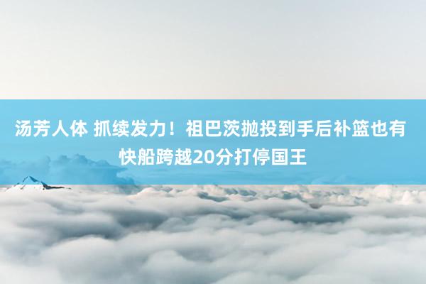 汤芳人体 抓续发力！祖巴茨抛投到手后补篮也有 快船跨越20分打停国王