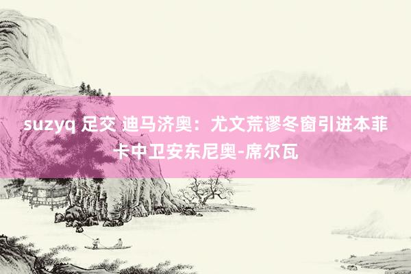 suzyq 足交 迪马济奥：尤文荒谬冬窗引进本菲卡中卫安东尼奥-席尔瓦