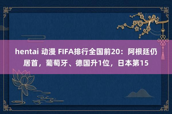 hentai 动漫 FIFA排行全国前20：阿根廷仍居首，葡萄牙、德国升1位，日本第15