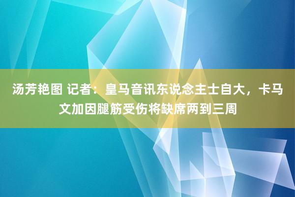 汤芳艳图 记者：皇马音讯东说念主士自大，卡马文加因腿筋受伤将缺席两到三周