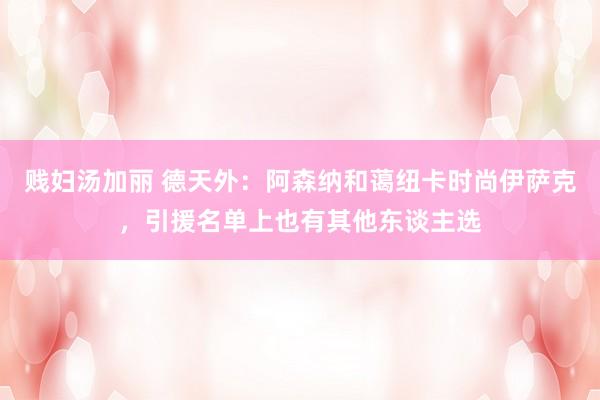 贱妇汤加丽 德天外：阿森纳和蔼纽卡时尚伊萨克，引援名单上也有其他东谈主选