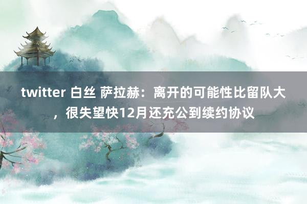 twitter 白丝 萨拉赫：离开的可能性比留队大，很失望快12月还充公到续约协议