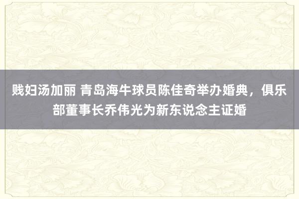 贱妇汤加丽 青岛海牛球员陈佳奇举办婚典，俱乐部董事长乔伟光为新东说念主证婚