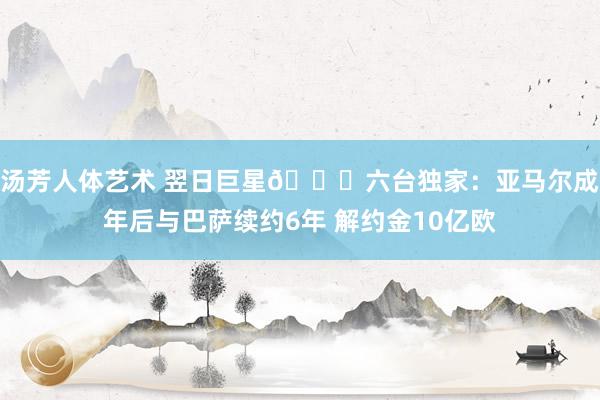汤芳人体艺术 翌日巨星🌟六台独家：亚马尔成年后与巴萨续约6年 解约金10亿欧