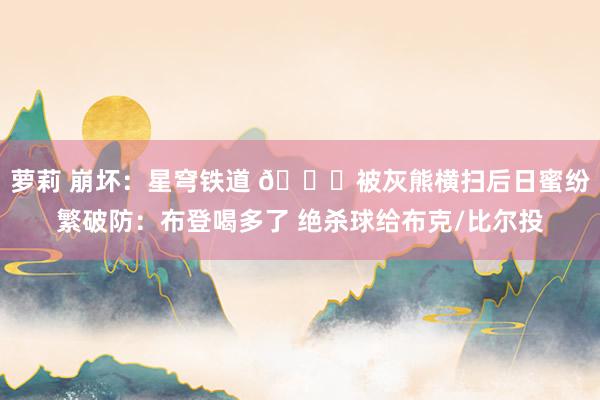 萝莉 崩坏：星穹铁道 👀被灰熊横扫后日蜜纷繁破防：布登喝多了 绝杀球给布克/比尔投