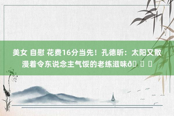 美女 自慰 花费16分当先！孔德昕：太阳又散漫着令东说念主气馁的老练滋味😓