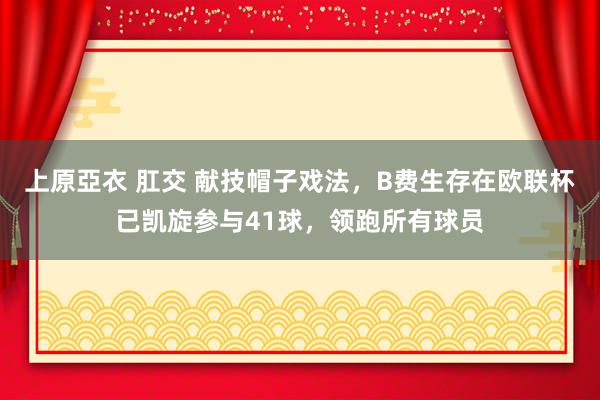上原亞衣 肛交 献技帽子戏法，B费生存在欧联杯已凯旋参与41球，领跑所有球员