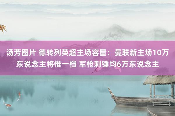 汤芳图片 德转列英超主场容量：曼联新主场10万东说念主将惟一档 军枪刺锤均6万东说念主