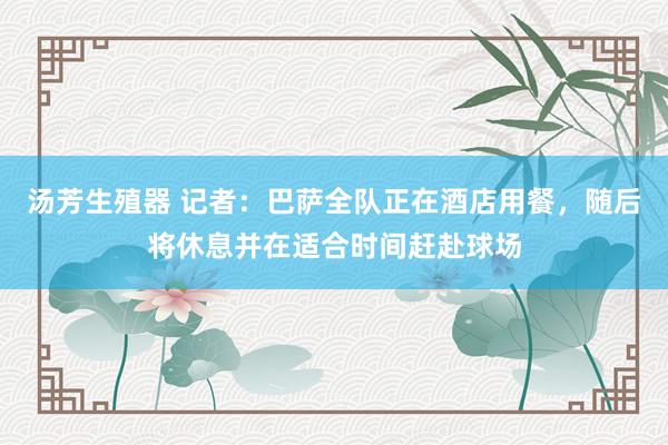 汤芳生殖器 记者：巴萨全队正在酒店用餐，随后将休息并在适合时间赶赴球场