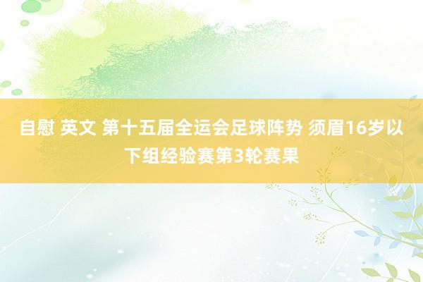 自慰 英文 第十五届全运会足球阵势 须眉16岁以下组经验赛第3轮赛果