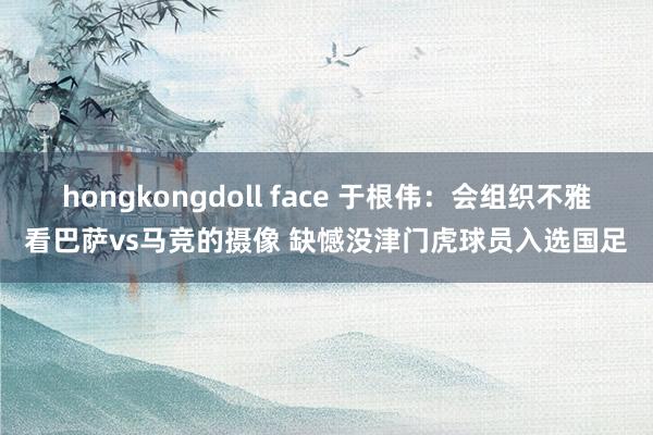 hongkongdoll face 于根伟：会组织不雅看巴萨vs马竞的摄像 缺憾没津门虎球员入选国足