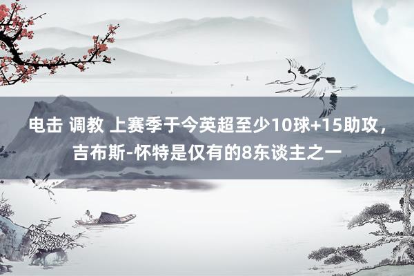 电击 调教 上赛季于今英超至少10球+15助攻，吉布斯-怀特是仅有的8东谈主之一