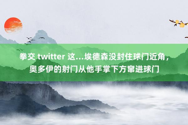 拳交 twitter 这...埃德森没封住球门近角，奥多伊的射门从他手掌下方窜进球门