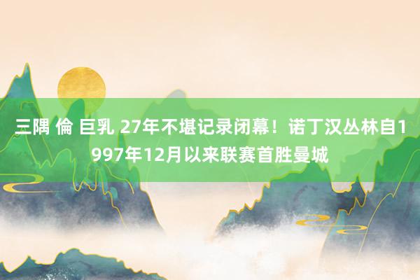 三隅 倫 巨乳 27年不堪记录闭幕！诺丁汉丛林自1997年12月以来联赛首胜曼城