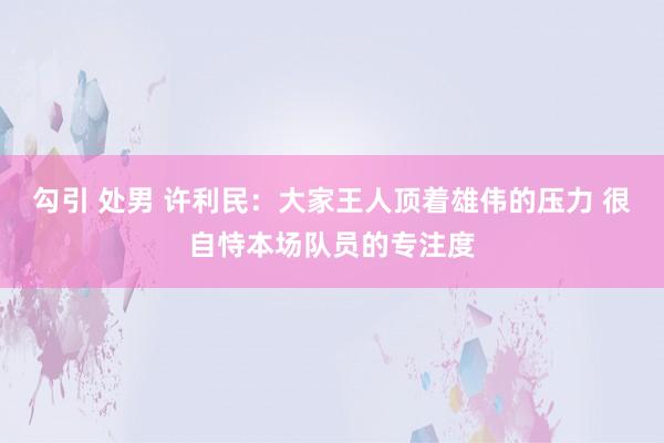 勾引 处男 许利民：大家王人顶着雄伟的压力 很自恃本场队员的专注度