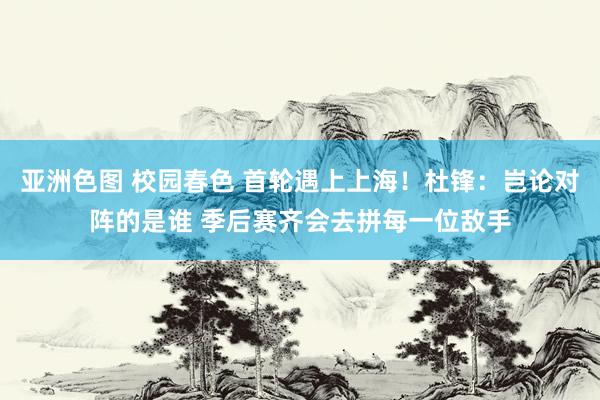 亚洲色图 校园春色 首轮遇上上海！杜锋：岂论对阵的是谁 季后赛齐会去拼每一位敌手