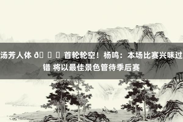 汤芳人体 😎首轮轮空！杨鸣：本场比赛兴味过错 将以最佳景色管待季后赛