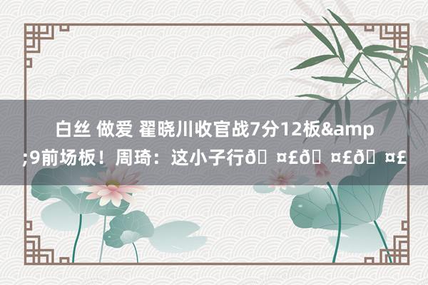 白丝 做爱 翟晓川收官战7分12板&9前场板！周琦：这小子行🤣🤣🤣