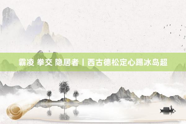霸凌 拳交 隐居者丨西古德松定心踢冰岛超