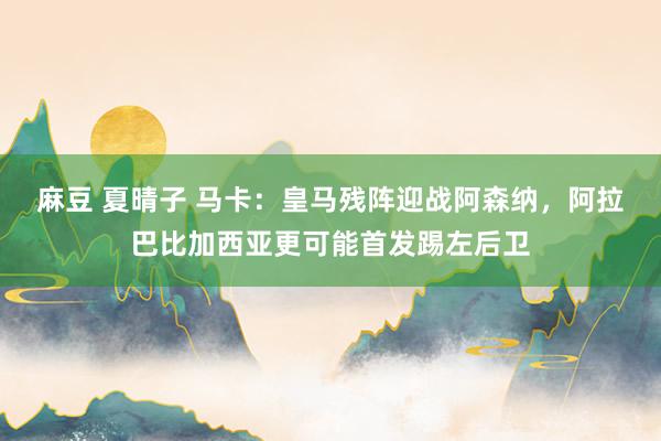 麻豆 夏晴子 马卡：皇马残阵迎战阿森纳，阿拉巴比加西亚更可能首发踢左后卫