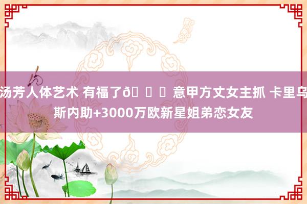 汤芳人体艺术 有福了😍意甲方丈女主抓 卡里乌斯内助+3000万欧新星姐弟恋女友