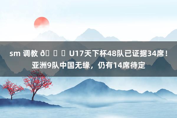 sm 调教 🏆U17天下杯48队已证据34席！亚洲9队中国无缘，仍有14席待定