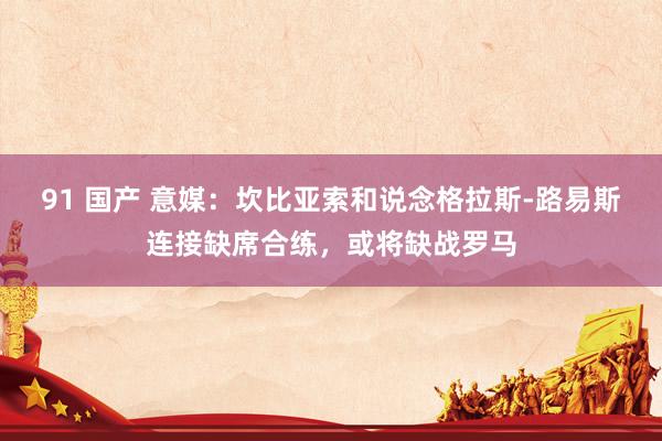 91 国产 意媒：坎比亚索和说念格拉斯-路易斯连接缺席合练，或将缺战罗马