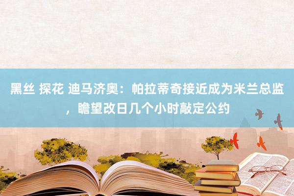 黑丝 探花 迪马济奥：帕拉蒂奇接近成为米兰总监，瞻望改日几个小时敲定公约